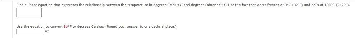 Find a linear equation that expresses the relationship between the temperature in degrees Celsius C and degrees Fahrenheit F. Use the fact that water freezes at 0°C (32°F) and boils at 100°C (212°F).
Use the equation to convert 86°F to degrees Celsius. (Round your answer to one decimal place.)
ос