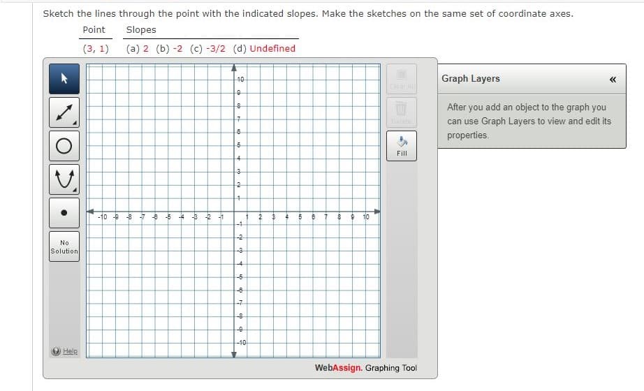 Sketch the lines through the point with the indicated slopes. Make the sketches on the same set of coordinate axes.
Point
Slopes
(3, 1)
(a) 2 (b) -2 (c) -3/2 (d) Undefined
No
Solution
10
0
8
7
8
5
4
3
2
4
-10-8-7-8-5-4 -3-2-1
1
2
4
5
B 7
8
910
-1
-2
-3-
+1
9-
-4
-6
-7
фф
-10
Help
Fill
WebAssign. Graphing Tool
Graph Layers
After you add an object to the graph you
can use Graph Layers to view and edit its
properties.