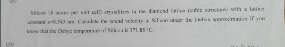 Silicon (8 atoms per unit cell) crystallizes in the diamond lattice (cubic structure) with a lattice
constant a-0.543 nm. Calculate the sound velocity in Silicon under the Debye approximation if you
know that the Debye temperature of Silicon is 371.85 °C.
Q3/
