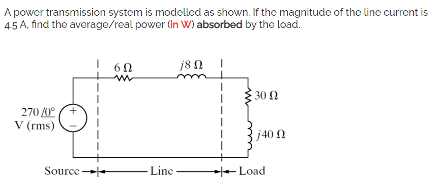 A power transmission system is modelled as shown. If the magnitude of the line current is
4.5 A, find the average/real power (in W) absorbed by the load.
6Ω
j8 N
30 N
270 /0°
V (rms)
j40 N
Source
Line
Load
