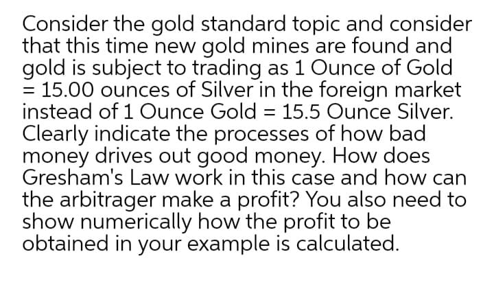 Consider the gold standard topic and consider
that this time new gold mines are found and
gold is subject to trading as 1 Ounce of Gold
= 15.00 ounces of Silver in the foreign market
instead of 1 Ounce Gold = 15.5 Ounce Silver.
Clearly indicate the processes of how bad
money drives out good money. How does
Gresham's Law work in this case and how can
the arbitrager make a profit? You also need to
show numerically how the profit to be
obtained in your example is calculated.
