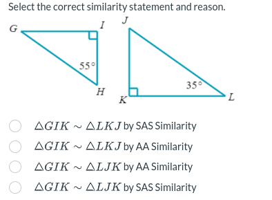 Select the correct similarity statement and reason.
55°
H
K
35°
AGIK ALKJ by SAS Similarity
AGIK ALKJ by AA Similarity
AGIK~ ALJK by AA Similarity
O AGIK~ ALJK by SAS Similarity
L