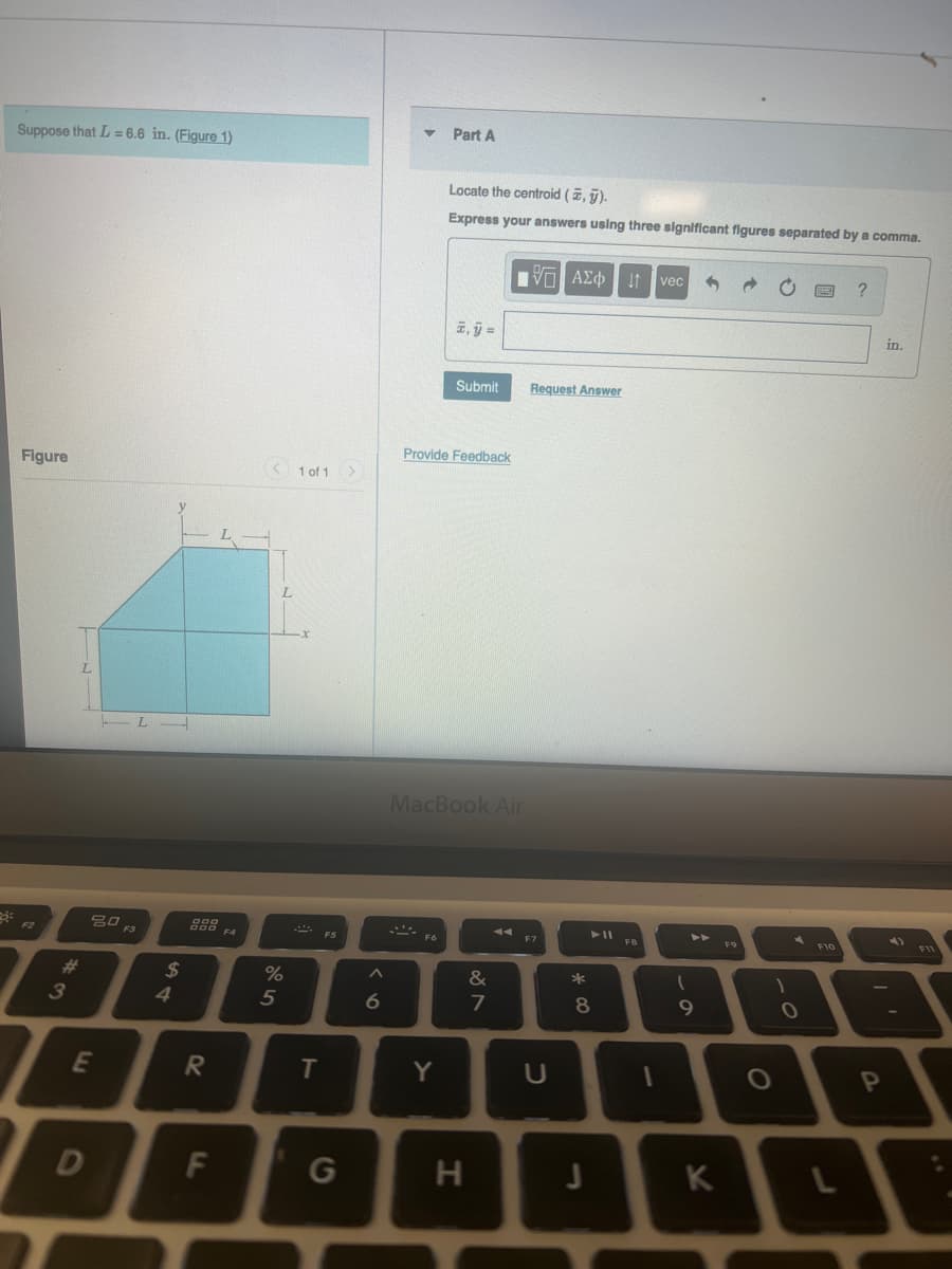 Part A
Suppose that L = 6.6 in. (Figure 1)
Locate the centroid (2, j).
Express your answers using three significant figures separated by a comma.
vẹc
?
E, j =
in.
Submit
Request Answer
Provide Feedback
Figure
1 of 1>
L.
L.
MacBook Air
吕口
F3
FB
F9
F10
F6
%23
2$
&
3
4.
5
6.
7
81
9
E
Y
OP
G
K
T
F.
[I
