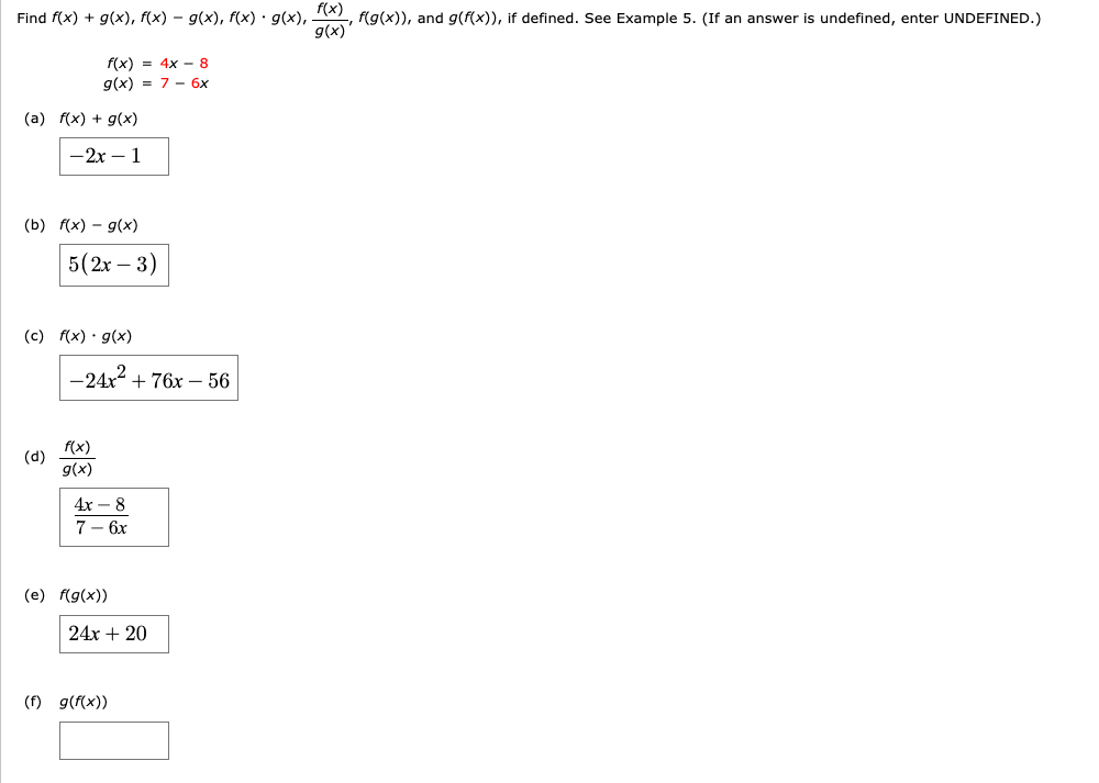 Find f(x) + g(x), f(x) – g(x), f(x) · g(x),
f(x)
f(g(x)), and g(f(x)), if defined. See Example 5. (If an answer is undefined, enter UNDEFINED.)
g(x)
f(x) = 4x - 8
g(x) = 7 - 6x
(a) f(x) + g(x)
— 2х — 1
(b) f(x) – g(x)
5(2r – 3)
(c) f(x) · g(x)
-24x2
+ 76x – 56
f(x)
(d)
g(x)
4х — 8
7— 6х
(e) f(g(x))
24x + 20
(f) g(f(x))
