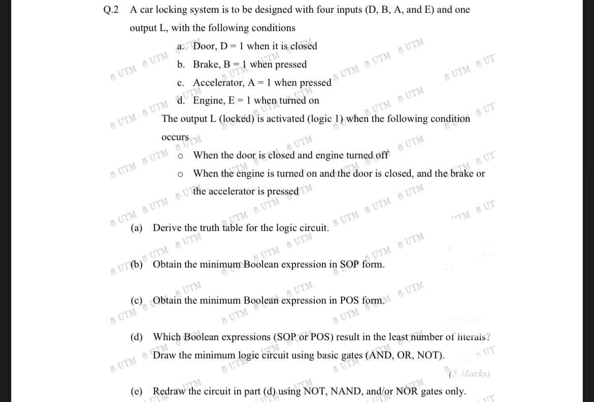 ở sates (AND, OR, NOT).
Q.2 A car locking system is to be designed with four inputs (D, B, A, and E) and one
output L, with the following conditions
b. Brake, B = 1 when pressed
UTM WhTM
c. Accelerator, A = 1 when pressed
Engine, E = 1 when turned on
UTM & UTM 5 UTM
5 UTM 8 UTM qUTM
UTM
is activated (logic 1) when the following condition
5 UTM 3 UT
occurs
5 UTM 5 UTM
S UTM
When the door is closed and engine turned off
& UTM 8 UTM UTM
5 UT
When the engine is turned on and the door is closed, and the brake or
3 UTM
TM 5 UT
AUTM & UTM
UTM 8 UTM
Obtain the minimum Boolean expression in SOP form.
8 UT6)
,UTM 증UTM
TTTM 종 UT
(c)
8 UTM LObta UTM
S UTM 3 UTM
UTM
& UTM
(d) Which Boolean expressions (SOP or
8 UTM
POS) result in the least number of literals?
using basic
(e) Redraw the circuit in part (d) using NOT, NAND, and/or NOR gates only.
IUTM
UTM
* UT
(5 Marks)
TM
