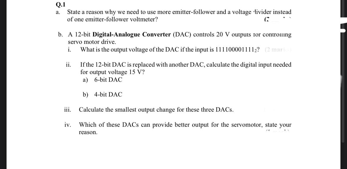 Q.1
State a reason why we need to use more emitter-follower and a voltage divider instead
а.
of one emitter-follower voltmeter?
(2
b. A 12-bit Digital-Analogue Converter (DAC) controls 20 V outputs for controlling
servo motor drive.
i.
What is the output voltage of the DAC if the input is 1111000011112? (2 marks)
ii.
If the 12-bit DAC is replaced with another DAC, calculate the digital input needed
for output voltage 15 V?
a) 6-bit DAC
b) 4-bit DAC
iii.
Calculate the smallest output change for these three DACS.
iv.
Which of these DACS can provide better output for the servomotor, state your
reason.
