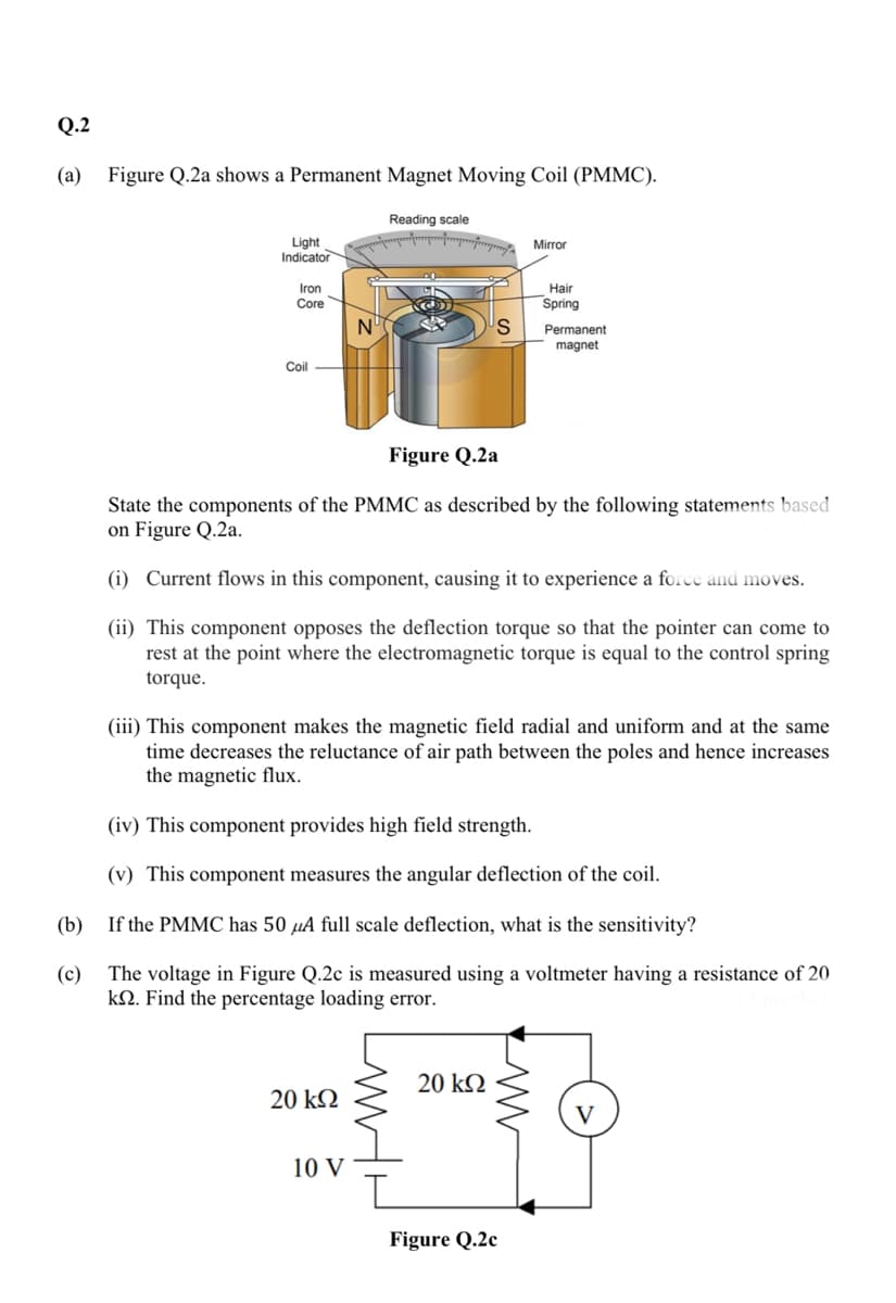 Q.2
(a) Figure Q.2a shows a Permanent Magnet Moving Coil (PMMC).
Reading scale
Light
Indicator
Mirror
Iron
Hair
Core
Spring
N°
Permanent
magnet
Coil
Figure Q.2a
State the components of the PMMC as described by the following statements based
on Figure Q.2a.
(i) Current flows in this component, causing it to experience a force and moves.
(ii) This component opposes the deflection torque so that the pointer can come to
rest at the point where the electromagnetic torque is equal to the control spring
torque.
(iii) This component makes the magnetic field radial and uniform and at the same
time decreases the reluctance of air path between the poles and hence increases
the magnetic flux.
(iv) This component provides high field strength.
(v) This component measures the angular deflection of the coil.
(b) If the PMMC has 50 µA full scale deflection, what is the sensitivity?
(c)
The voltage in Figure Q.2c is measured using a voltmeter having a resistance of 20
kN. Find the percentage loading error.
20 kN
20 k2
10 V
Figure Q.2c
