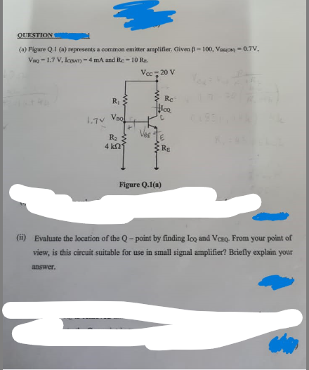 QUESTION
(a) Figure Q.1 (a) represents a common emitter amplifier. Given B-100, VAS(ON) = 0.7V,
VQ-1.7 V, ICSAT)-4 mA and Re-10 R₂
Vcc - 20 V
1.70
answer.
R₁
VBQ
R₂
4 k
Re
#loo
E
R₁
Figure Q.1(a)
(ii) Evaluate the location of the Q-point by finding loo and VCEQ. From your point of
view, is this circuit suitable for use in small signal amplifier? Briefly explain your
=