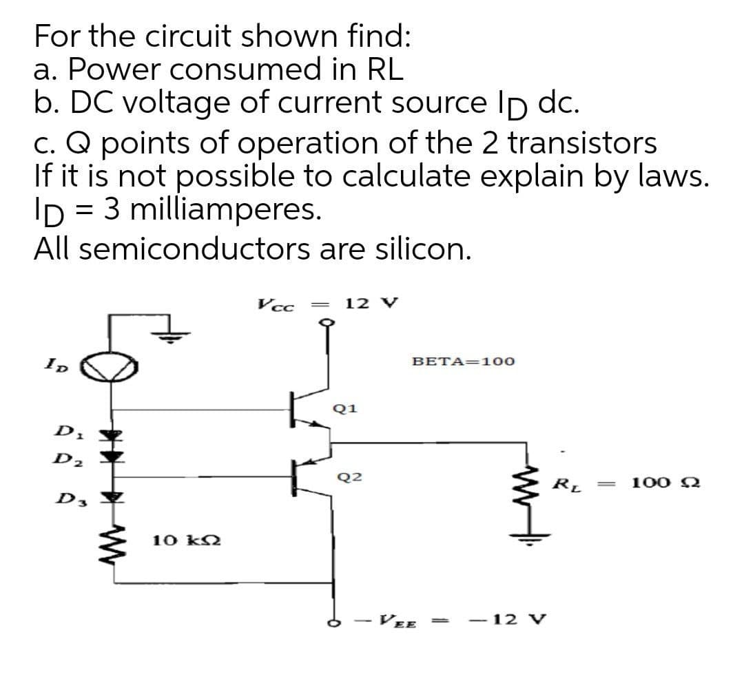 For the circuit shown find:
a. Power consumed in RL
b. DC voltage of current source Ip dc.
c. Q points of operation of the 2 transistors
If it is not possible to calculate explain by laws.
ID = 3 milliamperes.
%|
All semiconductors are silicon.
Vcc
12 V
ID
BETA=100
Q1
D2
Q2
RL
100 Q
||
D3
10 k2
VEE =
- 12 V
