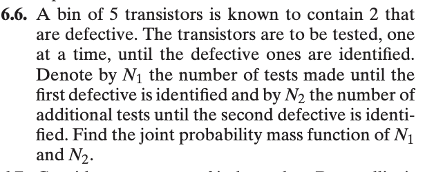 6.6. A bin of 5 transistors is known to contain 2 that
are defective. The transistors are to be tested, one
at a time, until the defective ones are identified.
Denote by N₁ the number of tests made until the
first defective is identified and by N₂ the number of
additional tests until the second defective is identi-
fied. Find the joint probability mass function of N₁
and N₂.