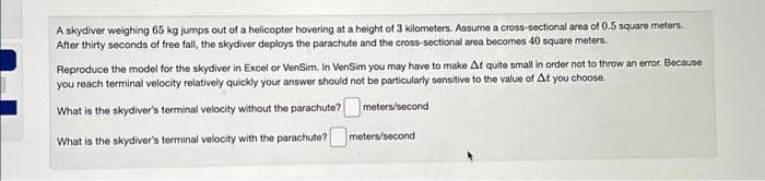 A skydiver weighing 65 kg jumps out of a helicopter hovering at a height of 3 kilometers. Assume a cross-sectional area of 0.5 square meters.
After thirty seconds of free fall, the skydiver deploys the parachute and the cross-sectional area becomes 40 square meters.
Reproduce the model for the skydiver in Excel or VenSim. In VenSim you may have to make At quite small in order not to throw an error. Because
you reach terminal velocity relatively quickly your answer should not be particularly sensitive to the value of At you choose.
What is the skydiver's terminal velocity without the parachute?
meters/second
What is the skydiver's terminal velocity with the parachute?
meters/second