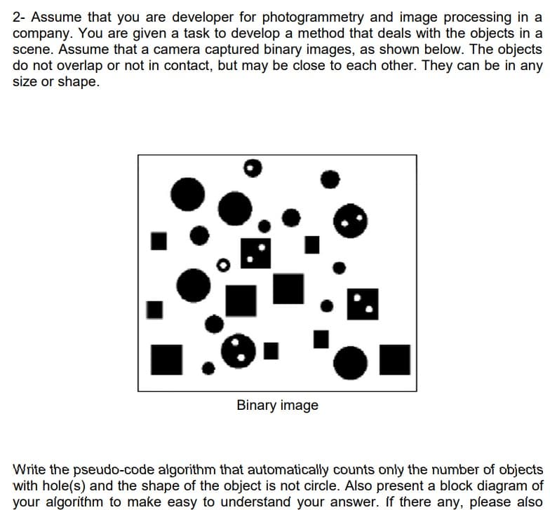 2- Assume that you are developer for photogrammetry and image processing in a
company. You are given a task to develop a method that deals with the objects in a
scene. Assume that a camera captured binary images, as shown below. The objects
do not overlap or not in contact, but may be close to each other. They can be in any
size or shape.
Binary image
Write the pseudo-code algorithm that automatically counts only the number of objects
with hole(s) and the shape of the object is not circle. Also present a block diagram of
your algorithm to make easy to understand your answer. If there any, please also

