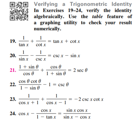 Verifying a Trigonometric Identity
In Exercises 19–24, verify the identity
algebraically. Use the table feature of
a graphing utility to check your result
numerically.
1
1
19.
tan x
tan x + cot x
cot x
1 1
20.
sin x
= csc x - sin x
csc x
1 + sin 0
cos 0
+
21.
= 2 sec 0
cos 0
cos 0 cot 0
1 + sin 0
22.
1 - sin 0
1 = csc 0
1
1
23.
cos x + 1' cos x – 1
- 2 csc x cot x
cos x
sin x cos x
24. cos x
1- tan x
sin x – cos x
