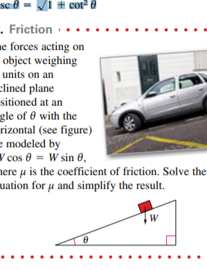 se 8 = Vi # cot2 a
. Friction
e forces acting on
object weighing
units on an
clined plane
sitioned at an
gle of 0 with the
rizontal (see figure)
e modeled by
V cos 0 = W sin 0,
nere µ is the coefficient of friction. Solve the
uation for µ and simplify the result.
W
