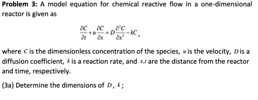 Problem 3: A model equation for chemical reactive flow in a one-dimensional
reactor is given as
ac ac
+u.
ôt
dx
:DOC-KC,
where C is the dimensionless concentration of the species, u is the velocity, D is a
diffusion coefficient, k is a reaction rate, and x,t are the distance from the reactor
and time, respectively.
(3a) Determine the dimensions of D, k;