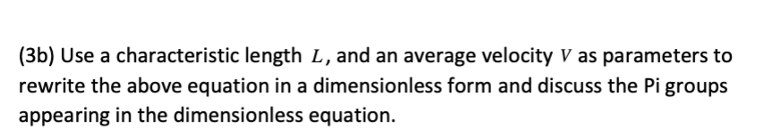 (3b) Use a characteristic length L, and an average velocity V as parameters to
rewrite the above equation in a dimensionless form and discuss the Pi groups
appearing in the dimensionless equation.