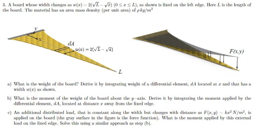 3. A board whose width changes as w(r) = 2(√L-√x) (0 ≤ x ≤ L), as shown is fixed on the left edge. Here L is the length of
the board. The material has an area mass density (per unit area) of pkg/m²
dA
w(x) = 2(√L-√x)
L
F(x,y)
a) What is the weight of the board? Derive it by integrating weight of a differential element, dA located at x and that has a
width w(a) as shown.
b) What is the moment of the weight of the board about the y-axis. Derive it by integrating the moment applied by the
differential element, dA, located at distance r away from the fixed edge.
c) An additional distributed load, that is constant along the width but changes with distance as F(x, y) = kr² N/m², is
applied on the board (the gray surface in the figure is the force function). What is the moment applied by this external
load on the fixed edge. Solve this using a similar approach as step (b).