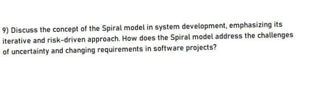 9) Discuss the concept of the Spiral model in system development, emphasizing its
iterative and risk-driven approach. How does the Spiral model address the challenges
of uncertainty and changing requirements in software projects?