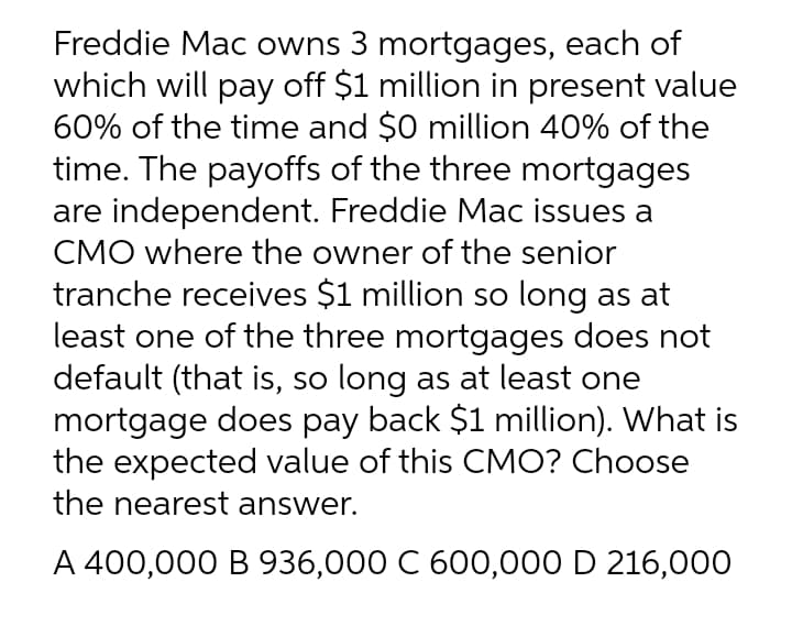 Freddie Mac owns 3 mortgages, each of
which will pay off $1 million in present value
60% of the time and $0 million 40% of the
time. The payoffs of the three mortgages
are independent. Freddie Mac issues a
CMO where the owner of the senior
tranche receives $1 million so long as at
least one of the three mortgages does not
default (that is, so long as at least one
mortgage does pay back $1 million). What is
the expected value of this CMO? Choose
the nearest answer.
A 400,000 B 936,000 C 600,000 D 216,000
