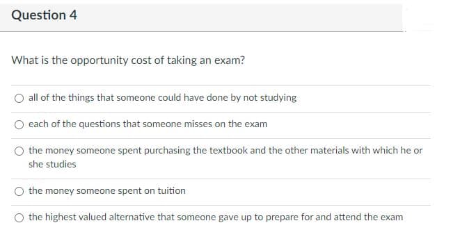 Question 4
What is the opportunity cost of taking an exam?
all of the things that someone could have done by not studying
each of the questions that someone misses on the exam
the money someone spent purchasing the textbook and the other materials with which he or
she studies
the money someone spent on tuition
the highest valued alternative that someone gave up to prepare for and attend the exam
