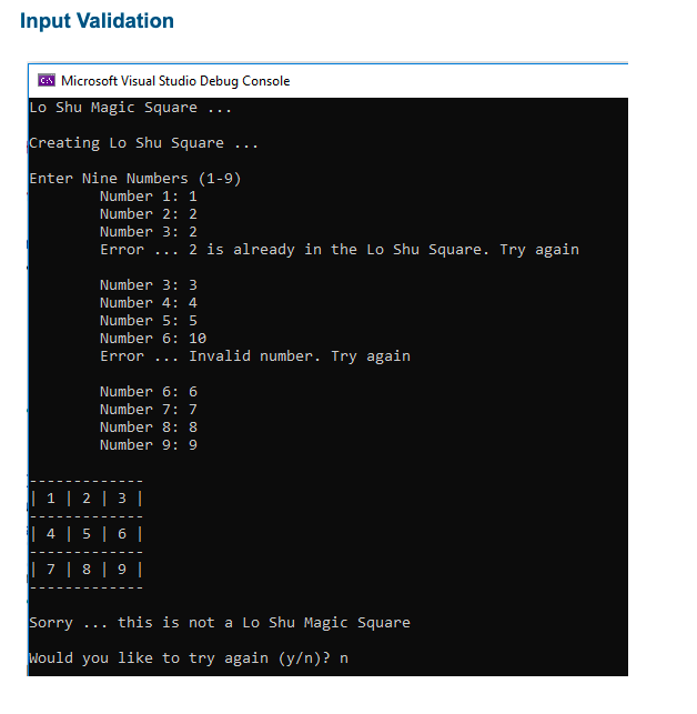 Input Validation
Microsoft Visual Studio Debug Console
Lo Shu Magic Square
Creating Lo Shu Square
Enter Nine Numbers (1-9)
Number 1: 1
Number 2: 2
Number 3: 2
Error ...
2 is already in the Lo Shu Square. Try again
Number 3: 3
Number 4: 4
Number 5: 5
Number 6: 10
Error ... Invalid number. Try again
Number 6: 6
Number 7: 7
Number 8: 8
Number 9: 9
|| 1 | 2 | 3 |
| 4 | 5 | 6 |
| 7 | 8 | 9 |
Sorry ... this is not a Lo Shu Magic Square
Would you like to try again (y/n)? n