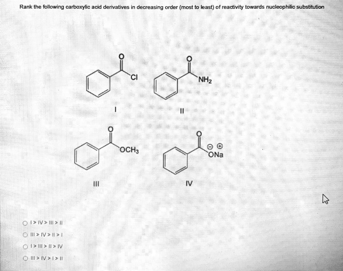 Rank the following carboxylic acid derivatives in decreasing order (most to least) of reactivity towards nucleophilic substitution
CI
NH2
OCH3
ONa
II
IV
OI> IV> III > ||
O > IV > || >I
O I> II| > || > IV
O II > IV > 1> I
