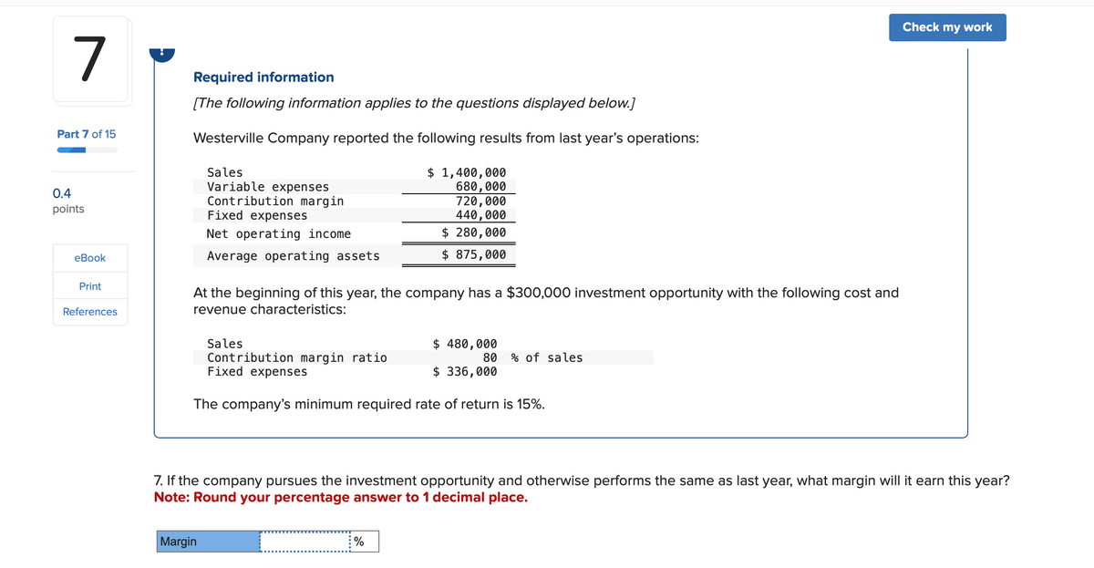 7
Part 7 of 15
0.4
points
eBook
Print
References
Required information
[The following information applies to the questions displayed below.]
Westerville Company reported the following results from last year's operations:
Sales
Variable expenses
Contribution margin
Fixed expenses
Net operating income
Average operating assets
$ 1,400,000
680,000
720,000
440,000
$ 280,000
$ 875,000
At the beginning of this year, the company has a $300,000 investment opportunity with the following cost and
revenue characteristics:
Sales
$ 480,000
Contribution margin ratio
80 % of sales
Fixed expenses
$ 336,000
The company's minimum required rate of return is 15%.
Check my work
7. If the company pursues the investment opportunity and otherwise performs the same as last year, what margin will it earn this year?
Note: Round your percentage answer to 1 decimal place.
Margin
%