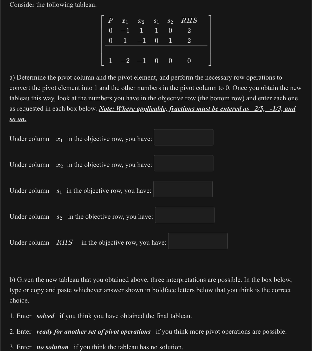 Consider the following tableau:
P
0
0
1
X1
-1
1
X2 $1 S2
1 1 0
−1
0
1
−2 −1 0 0 0
a) Determine the pivot column and the pivot element, and perform the necessary row operations to
convert the pivot element into 1 and the other numbers in the pivot column to 0. Once you obtain the new
tableau this way, look at the numbers you have in the objective row (the bottom row) and enter each one
as requested in each box below. Note: Where applicable, fractions must be entered as 2/5, -1/3, and
so on.
Under column ₁ in the objective row, you have:
Under column 2 in the objective row, you have:
Under column s₁ in the objective row, you have:
RHS
2
2
Under column s2 in the objective row, you have:
II
Under column RHS in the objective row, you have:
b) Given the new tableau that you obtained above, three interpretations are possible. In the box below,
type or copy and paste whichever answer shown in boldface letters below that you think is the correct
choice.
1. Enter solved if you think you have obtained the final tableau.
2. Enter ready for another set of pivot operations if you think more pivot operations are possible.
3. Enter no solution if you think the tableau has no solution.