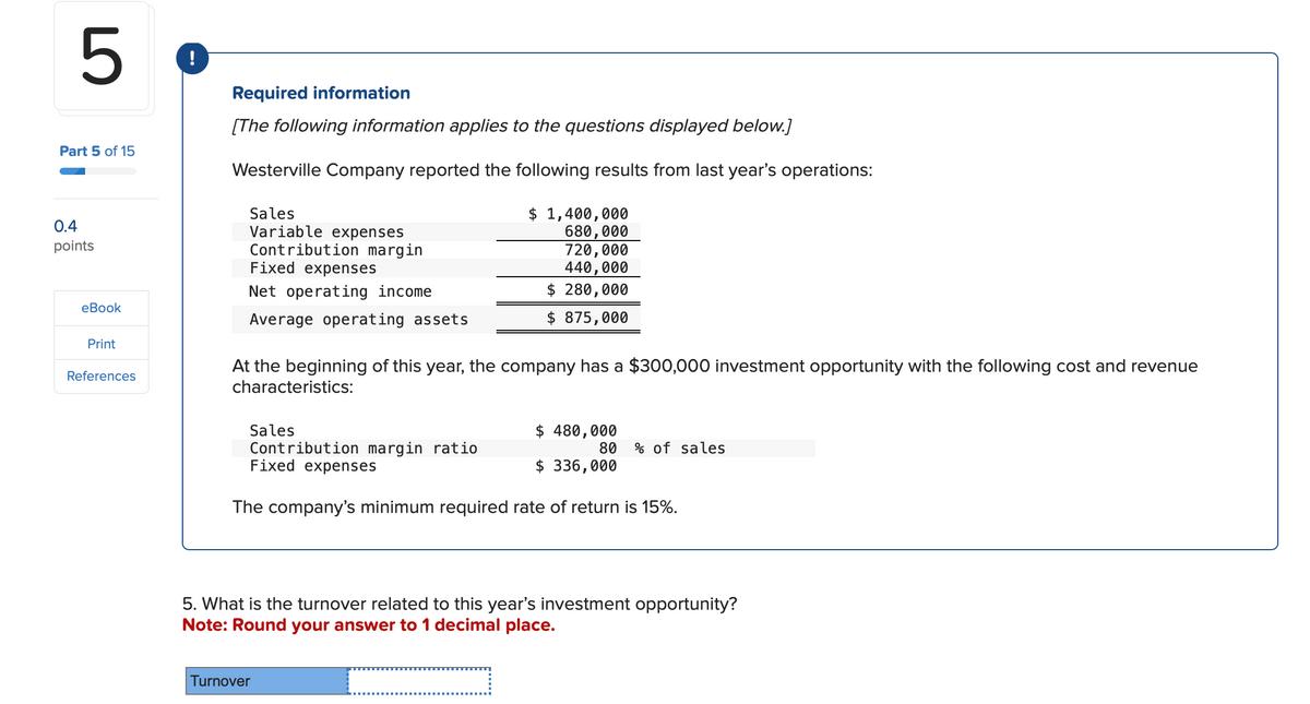 5
!
Part 5 of 15
0.4
points
eBook
Print
References
Required information
[The following information applies to the questions displayed below.]
Westerville Company reported the following results from last year's operations:
Sales
Variable expenses
Contribution margin
Fixed expenses
Net operating income
Average operating assets
$ 1,400,000
680,000
720,000
440,000
$ 280,000
$875,000
At the beginning of this year, the company has a $300,000 investment opportunity with the following cost and revenue
characteristics:
Sales
$ 480,000
Contribution margin ratio
Fixed expenses
80 % of sales
$ 336,000
The company's minimum required rate of return is 15%.
5. What is the turnover related to this year's investment opportunity?
Note: Round your answer to 1 decimal place.
Turnover