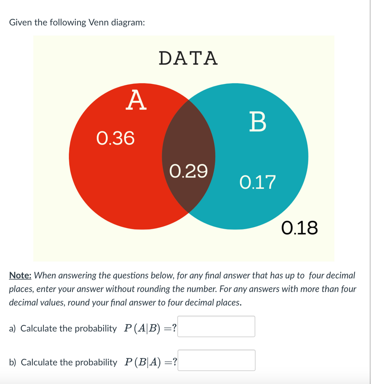 Given the following Venn diagram:
A
0.36
DATA
0.29
B
b) Calculate the probability P(B|A) =?
0.17
0.18
Note: When answering the questions below, for any final answer that has up to four decimal
places, enter your answer without rounding the number. For any answers with more than four
decimal values, round your final answer to four decimal places.
a) Calculate the probability P(AB) =?