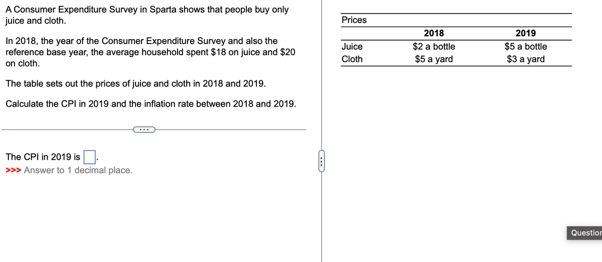 A Consumer Expenditure Survey in Sparta shows that people buy only
juice and cloth.
In 2018, the year of the Consumer Expenditure Survey and also the
reference base year, the average household spent $18 on juice and $20
on cloth.
The table sets out the prices of juice and cloth in 2018 and 2019.
Calculate the CPI in 2019 and the inflation rate between 2018 and 2019.
The CPI in 2019 is
>>> Answer to 1 decimal place.
C
Prices
Juice
Cloth
2018
$2 a bottle
$5 a yard
2019
$5 a bottle
$3 a yard
Question