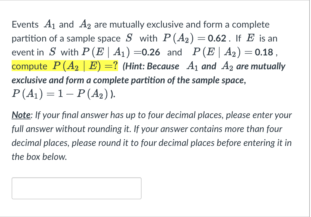 Events A₁ and A2 are mutually exclusive and form a complete
partition of a sample space S with P(A₂) = 0.62. If E is an
event in Swith P (E | A₁) =0.26 and P(E|A₂) = 0.18,
compute P (A₂ | E) =? (Hint: Because A₁ and A2 are mutually
exclusive and form a complete partition of the sample space,
P (A₁) = 1 − P (A₂) ).
Note: If your final answer has up to four decimal places, please enter your
full answer without rounding it. If your answer contains more than four
decimal places, please round it to four decimal places before entering it in
the box below.