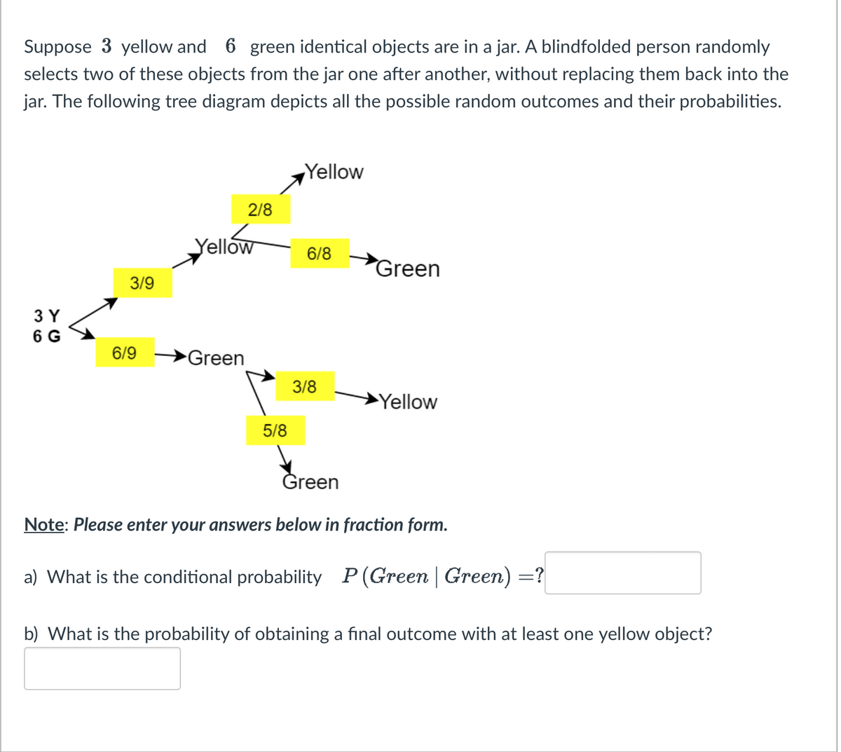 Suppose 3 yellow and 6 green identical objects are in a jar. A blindfolded person randomly
selects two of these objects from the jar one after another, without replacing them back into the
jar. The following tree diagram depicts all the possible random outcomes and their probabilities.
3 Y
6 G
3/9
6/9
2/8
Yellow
Green
5/8
Yellow
6/8
3/8
Green
Yellow
Green
Note: Please enter your answers below in fraction form.
a) What is the conditional probability P(Green | Green) =?
b) What is the probability of obtaining a final outcome with at least one yellow object?