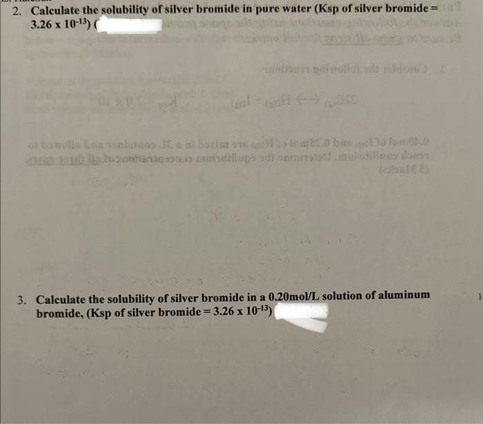 2. Calculate the solubility of silver bromide in pure water (Ksp of silver bromide =
3.26 x 10-13) (
of bawolle bon voitos E a ni bozim on oth to lom21.0 bas to Jom0.0
2020andous muisdifiups adt spintotod.musudilingo donos
3. Calculate the solubility of silver bromide in a 0.20mol/L solution of aluminum
bromide, (Ksp of silver bromide = 3.26 x 10-13)