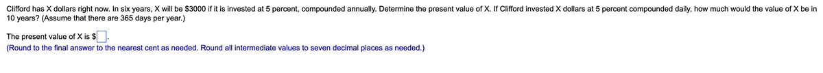 Clifford has X dollars right now. In six years, X will be $3000 if it is invested at 5 percent, compounded annually. Determine the present value of X. If Clifford invested X dollars at 5 percent compounded daily, how much would the value of X be in
10 years? (Assume that there are 365 days per year.)
The present value of X is $.
(Round to the final answer to the nearest cent as needed. Round all intermediate values to seven decimal places as needed.)
