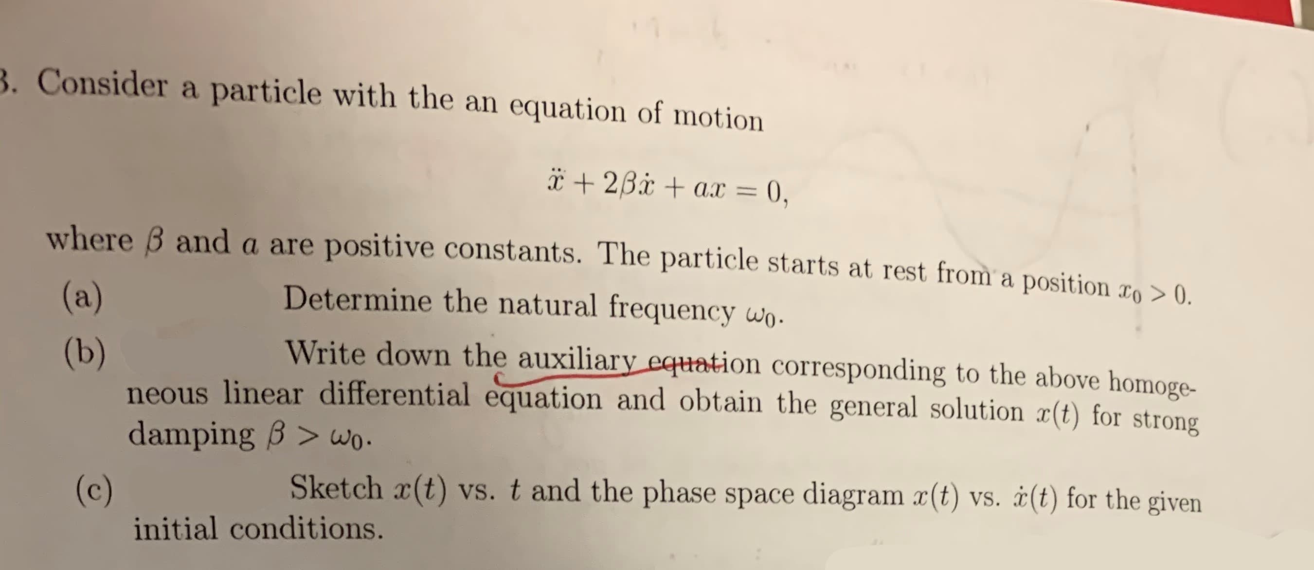 . Consider a particle with the an equation of motion
I 26.xax =
0,
where B anda are positive constants. The particle starts at rest from a position >0
Determine the natural frequency wo.
(a)
Write down the auxiliary equation corresponding to the above homoge-
(b)
neous linear differential equation and obtain the general solution æ(t) for strong
damping B >wo.
Sketch x(t) vs. t and the phase space diagram x(t) vs. (t) for the given
(c)
initial conditions.
