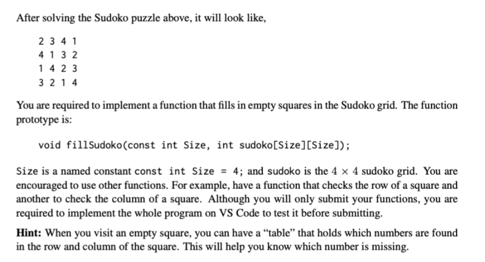 After solving the Sudoko puzzle above, it will look like,
2 3 4 1
413 2
14 2 3
3 21 4
You are required to implement a function that fills in empty squares in the Sudoko grid. The function
prototype is:
void fillSudoko(const int Size, int sudoko[Size][Size]);
Size is a named constant const int Size = 4; and sudoko is the 4 × 4 sudoko grid. You are
encouraged to use other functions. For example, have a function that checks the row of a square and
another to check the column of a square. Although you will only submit your functions, you are
required to implement the whole program on VS Code to test it before submitting.
Hint: When you visit an empty square, you can have a “table" that holds which numbers are found
in the row and column of the square. This will help you know which number is missing.
