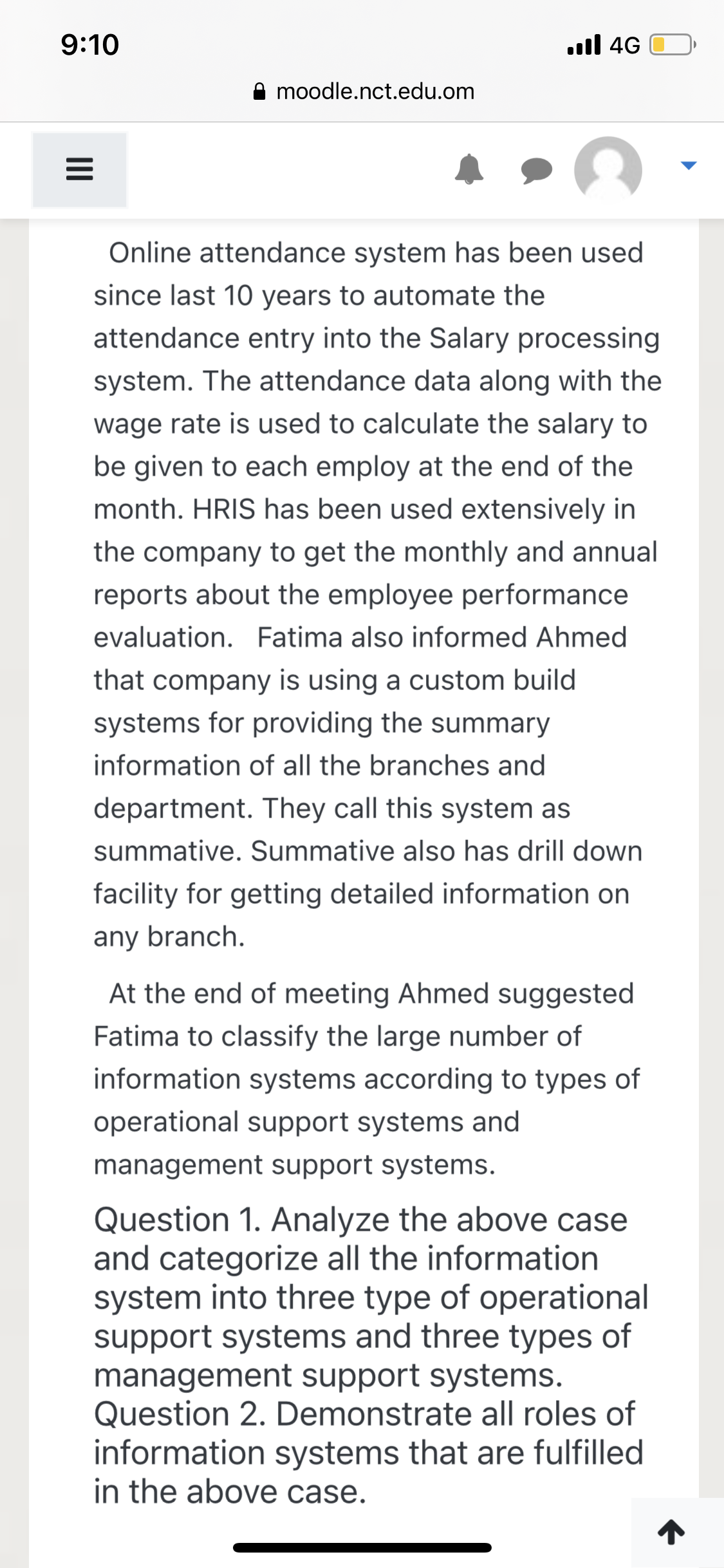 9:10
.ll 4G
moodle.nct.edu.om
Online attendance system has been used
since last 10 years to automate the
attendance entry into the Salary processing
system. The attendance data along with the
wage rate is used to calculate the salary to
be given to each employ at the end of the
month. HRIS has been used extensively in
the company to get the monthly and annual
reports about the employee performance
evaluation. Fatima also informed Ahmed
that company is using a custom build
systems for providing the summary
information of all the branches and
department. They call this system as
summative. Summative also has drill down
facility for getting detailed information on
any branch.
At the end of meeting Ahmed suggested
Fatima to classify the large number of
information systems according to types of
operational support systems and
management support systems.
Question 1. Analyze the above case
and categorize all the information
system into three type of operational
support systems and three types of
management support systems.
Question 2. Demonstrate all roles of
information systems that are fulfilled
in the above case.
II
