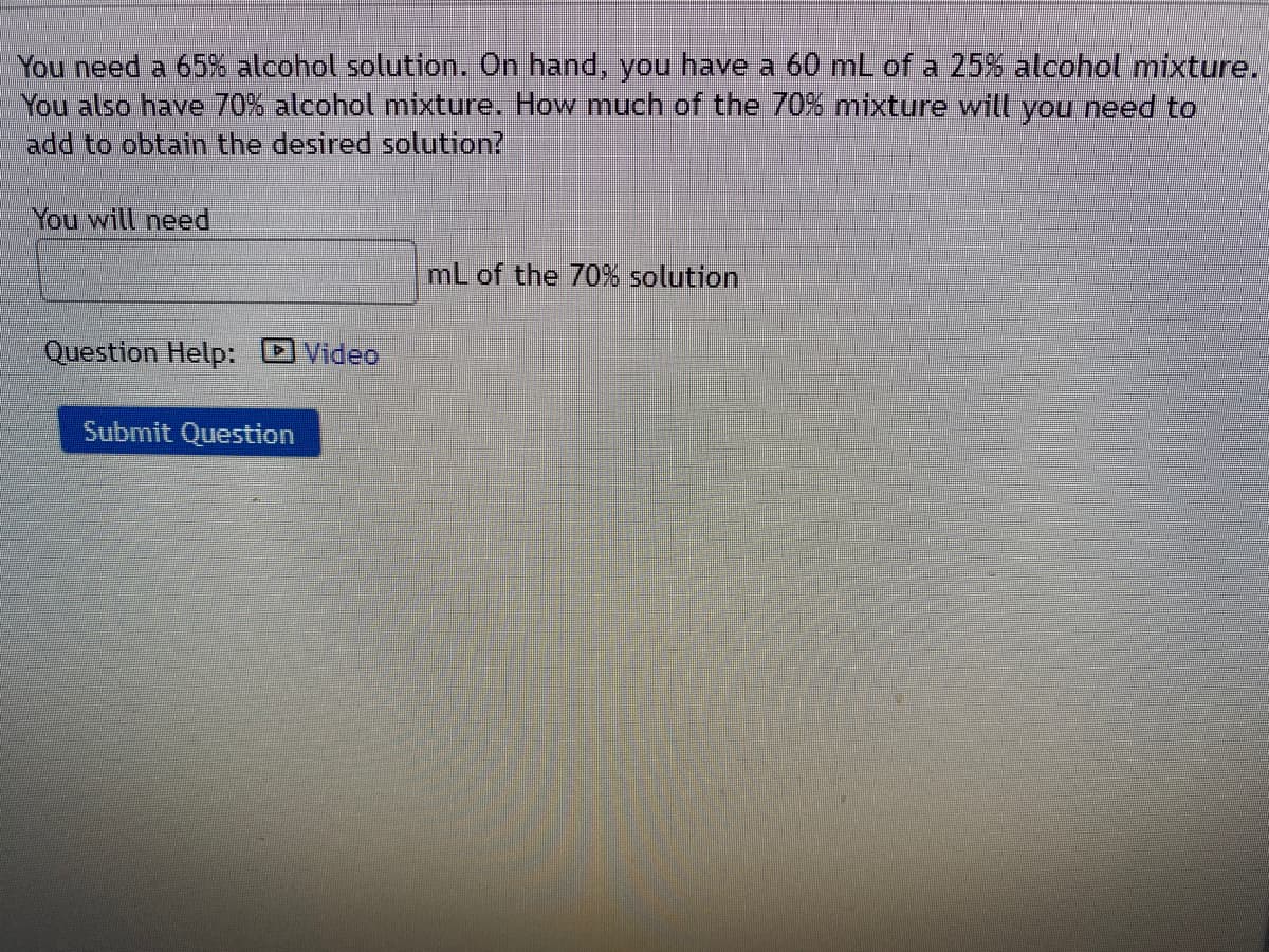 You need a 65% alcohol solution. On hand, you have a 60 mL of a 25% alcohol mixture.
You also have 70% alcohol mixture. How much of the 70% mixture will you need to
add to obtain the desired solution?
You will need
mL of the 70% solution
Question Help: DVideo
Submit Question
