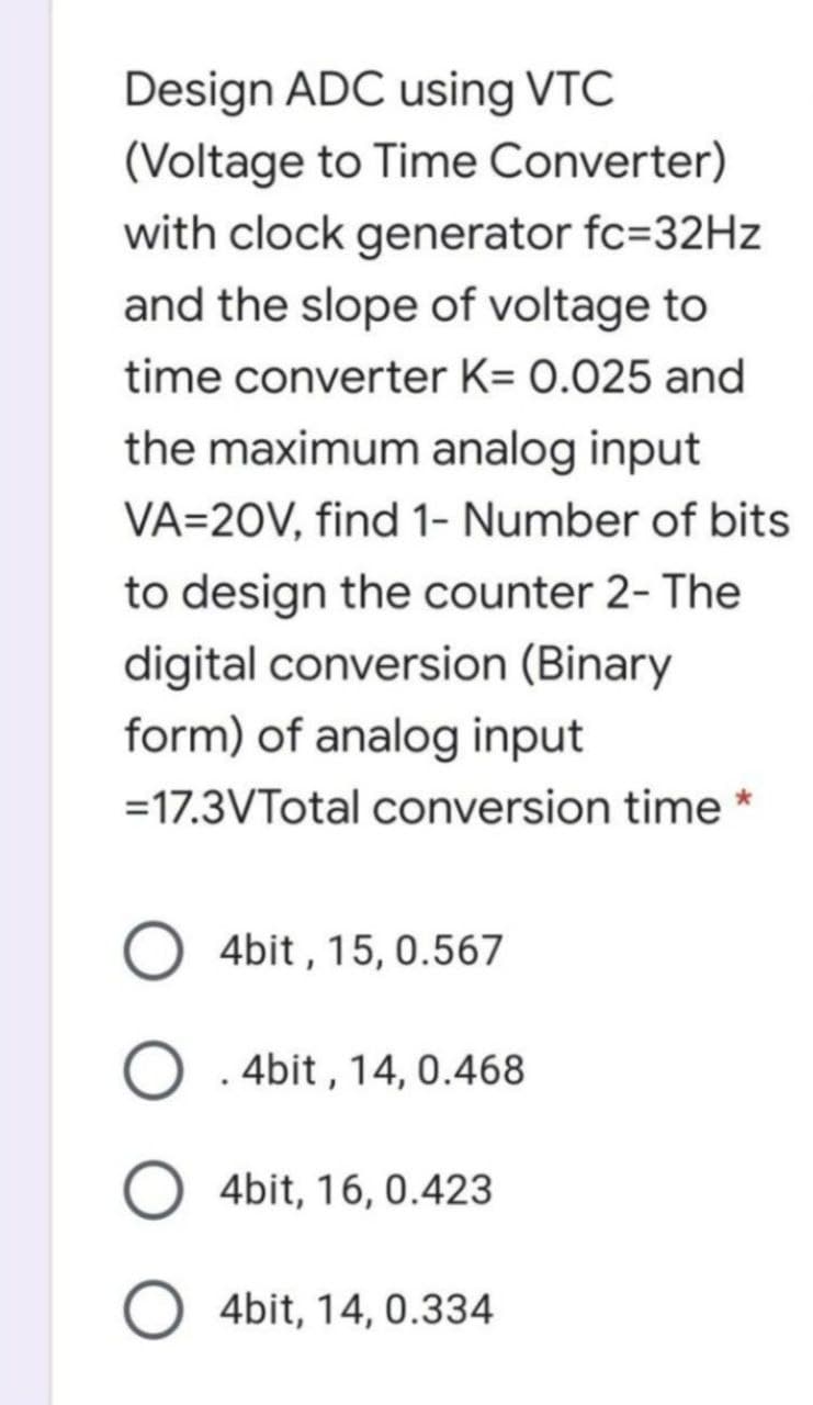 Design ADC using VTC
(Voltage to Time Converter)
with clock generator fc=32HZ
and the slope of voltage to
time converter K= 0.025 and
the maximum analog input
VA=20V, find 1- Number of bits
to design the counter 2- The
digital conversion (Binary
form) of analog input
=17.3VTotal conversion time *
4bit , 15, 0.567
O . 4bit , 14, 0.468
4bit, 16, 0.423
4bit, 14, 0.334
