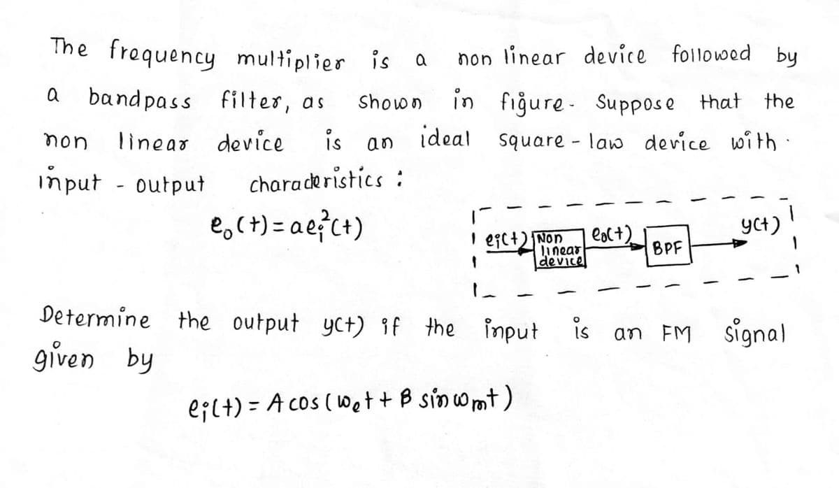 The frequency multiplier is a
non linear device followed by
a
bandpass filter, as
in fiğure- Suppose that the
ideal square - law device with:
Shown
non
linear device
is
an
imput - output
charaderistics :
e,(+) = ae?c+)
YCt)
I egc+) Non
linear
device
eac+)
BPF
Determine the output yct) if the input
is an FM signal
given by
e;l+) = A cos (Wet+ B sinwmt)
