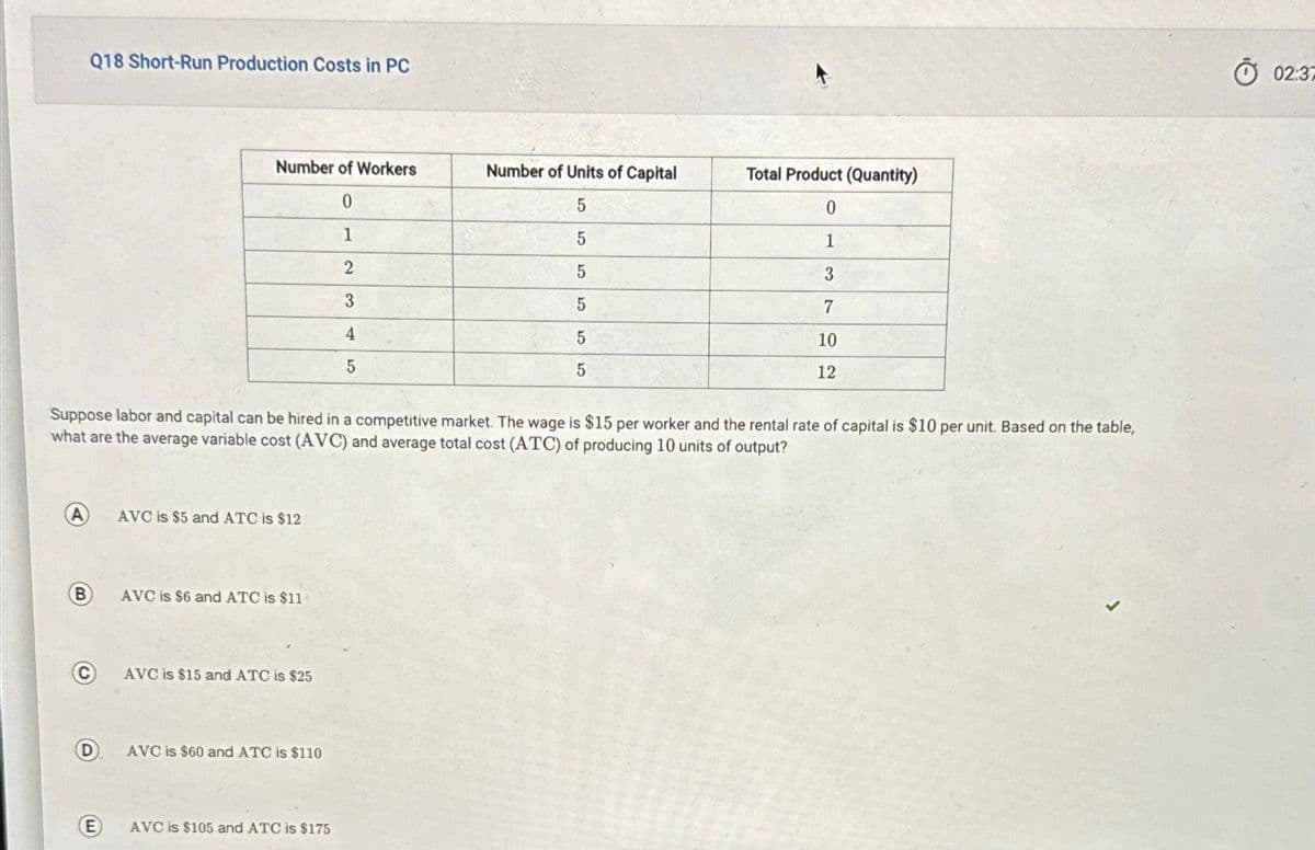 Q18 Short-Run Production Costs in PC
Number of Workers
Number of Units of Capital
Total Product (Quantity)
0
5
0
1
5
1
2
5
3
3
5
7
4
5
5
5
10
12
Suppose labor and capital can be hired in a competitive market. The wage is $15 per worker and the rental rate of capital is $10 per unit. Based on the table,
what are the average variable cost (AVC) and average total cost (ATC) of producing 10 units of output?
AVC is $5 and ATC is $12
B
AVC is $6 and ATC is $11
E
E
AVC is $15 and ATC is $25
AVC is $60 and ATC is $110
AVC is $105 and ATC is $175
02:37