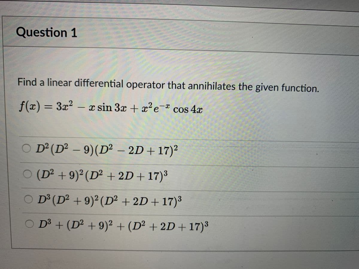 Question 1
Find a linear differential operator that annihilates the given function.
f(x) = 3x2 – x sin 3x + x?e-* cos 4x
x sin 3x + ?e-* cos 4x
D² (D² – 9)(D² – 2D+ 17)²
O (D² +9)² (D² + 2D+17)³
O D³ (D² + 9)² (D² + 2D+ 17)³
O D³ + (D² + 9)² + (D² + 2D+17)³
