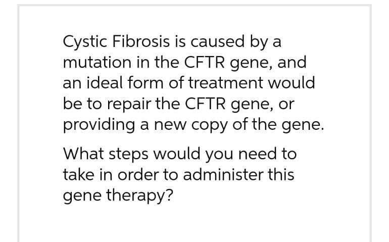 Cystic Fibrosis is caused by a
mutation in the CFTR gene, and
an ideal form of treatment would
be to repair the CFTR gene, or
providing a new copy of the gene.
What steps would you need to
take in order to administer this
gene therapy?

