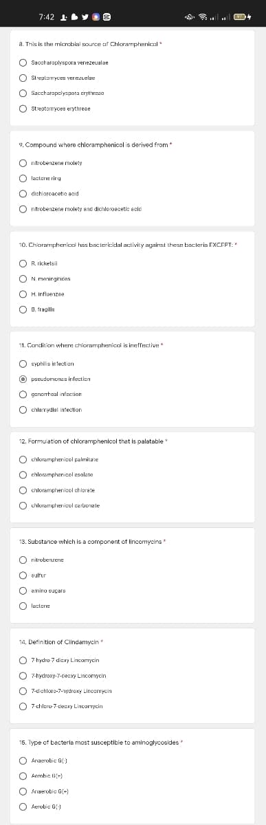 7:42 1
Y 8
a. This is the rmicrebial source af Chlorarmphenical
O Saccharoplyspora venezeualae
O Streutunyces
Streptarryces venezuelae
O Saccharapelyspora crythreae
O Streptomyces erythreae
9. Compound where chloramphenicol is derived from*
O nitrobenzene molety
O lacterie rirg
O dishloroacetic acid
O nitrobenzene molety end dichloroacetic ecic
10. Chloramphernicol has bac:tericidal activity against these bac:teria EXCEPT:
R. ricketsii
N. meningitiries
O H. Influenzee
B. fragilis
11. Condition where chloramphenicel is ineffective
O Syphilis intection
O pseudorronas infection
O ponprheal infection
O chlamydiel infection
12. Formulation of chloramphenicol that is palatable
O chloramphenicol palmitate
O chloramphenicol esalste
O chloramphenicol chlorate
O chlorariphenicol carborale
13. Substance which is a component of lincomycins
O nitrobenzene
O sulfur
O amino euçare
O lasters
14. Definition of Clindamycin
O 7 hydra 7 diexy Lincomycin
O 7-hydroxy-7-cecxy Lincomycin
O 7-dchloro-7-aydroxy Lincemycin
O
7-chloro-7-teuxy Lincomycin
15. Type of bacterla most susceptible to aminoglycosldes
O Anaerobic G)
O Aerobic. G(-)
O Anaerobic G(+)
O Aerobic G)
o o o
o o o C
