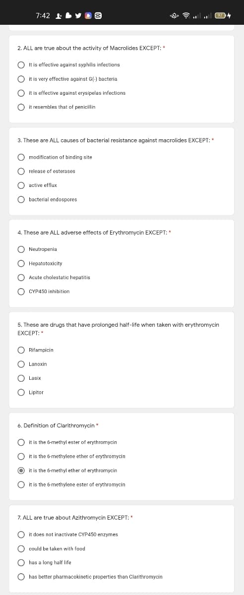 7:42 1 by 8
974
2. ALL are true about the activity of Macrolides EXCEPT: *
O It is effective against syphilis infections
O it is very effective against G(-) bacteria
O it is effective against erysipelas infections
O it resembles that of penicillin
3. These are ALL causes of bacterial resistance against macrolides EXCEPT: *
O modification of binding site
O release of esterases
O active efflux
O bacterial endospores
4. These are ALL adverse effects of Erythromycin EXCEPT: *
O Neutropenia
O Hepatotoxicity
O Acute cholestatic hepatitis
O CYP450 inhibition
5. These are drugs that have prolonged half-life when taken with erythromycin
EXCEPT: "
O Rifampicin
O Lanoxin
Lasix
O Lipitor
6. Definition of Clarithromycin
O it is the 6-methyl ester of erythromycin
it is the 6-methylene ether of erythromycin
it is the 6-methyl ether of erythromycin
O it is the 6-methylene ester of erythromycin
7. ALL are true about Azithromycin EXCEPT: *
O it does not inactivate CYP450 enzymes
O could be taken with food
O has a long half life
O has better pharmacokinetic properties than Clarithromycin
O O O C
