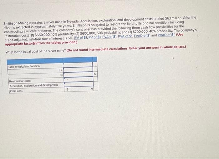 Smithson Mining operates a silver mine in Nevada. Acquisition, exploration, and development costs totaled $6.1 million. After the
silver is extracted in approximately five years, Smithson is obligated to restore the land to its original condition, including
constructing a wildlife preserve. The company's controller has provided the following three cash flow possibilities for the
restoration costs: (1) $550,000, 10% probability: (2) $600,000, 50% probability; and (3) $700,000, 40% probability. The company's
credit-adjusted, risk-free rate of interest is 5%. (FV of $1. PV of $1, FVA of $1. PVA of $1. FVAD of $1 and PVAD of $1) (Use
appropriate factor(s) from the tables provided.)
What is the initial cost of the silver mine? (Do not round intermediate calculations. Enter your answers in whole dollars.)
Table or calculator function:
Restoration Costs:
Acquisition, exploration and development
Initial Cost
no
IN
$
0