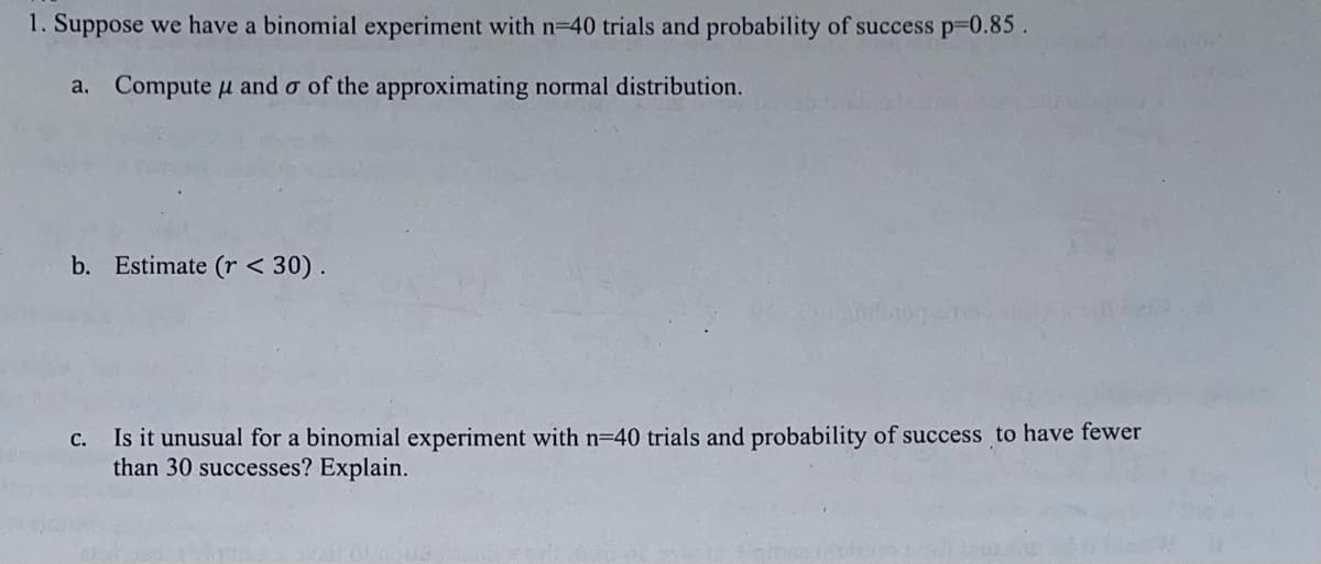 1. Suppose we have a binomial experiment with n=40 trials and probability of success p=0.85.
a. Compute μ and σ of the approximating normal distribution.
H
b. Estimate (r < 30).
C.
Is it unusual for a binomial experiment with n=40 trials and probability of success to have fewer
than 30 successes? Explain.