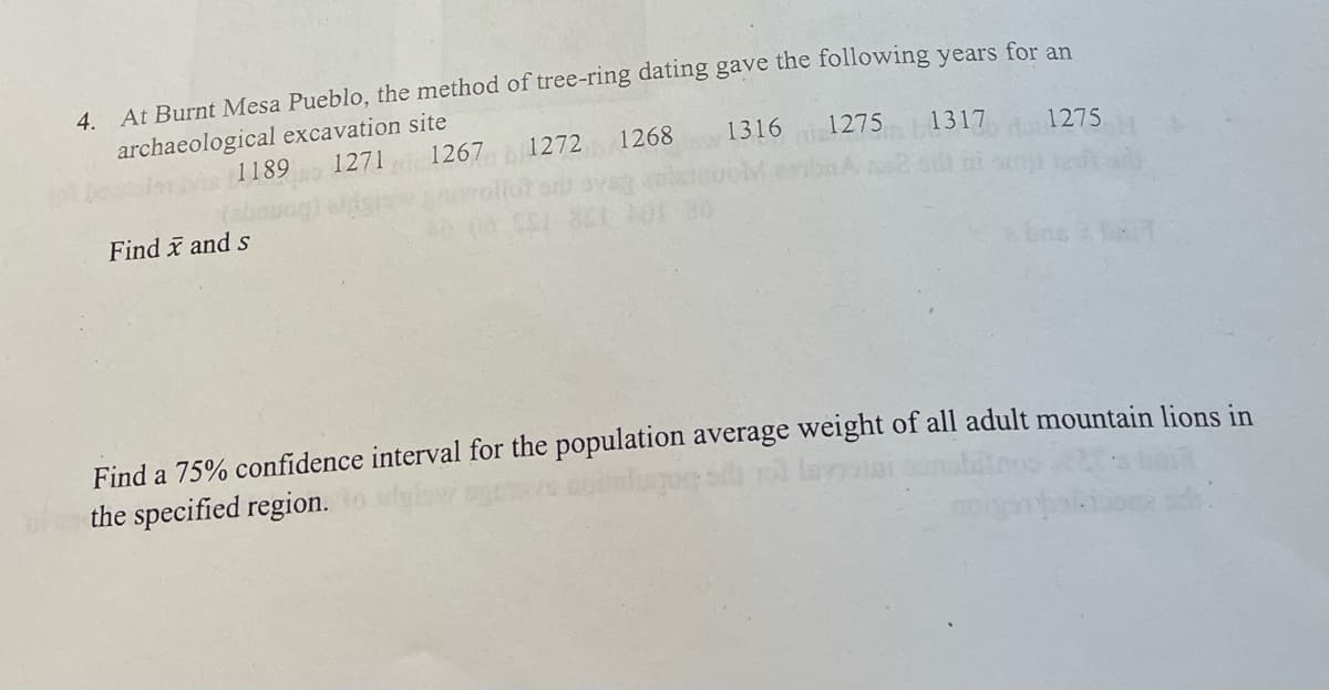 4. At Burnt Mesa Pueblo, the method of tree-ring dating gave the following years for an
archaeological excavation site
1189
Find and s
1271
1267
1272 1268
1316
1275 1317
1275
a br
Find a 75% confidence interval for the population average weight of all adult mountain lions in
the specified region.