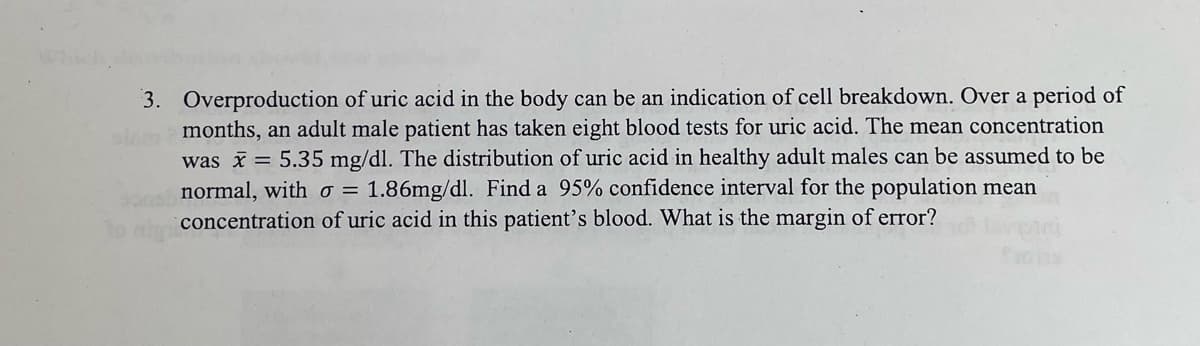 3. Overproduction of uric acid in the body can be an indication of cell breakdown. Over a period of
clam 2 months, an adult male patient has taken eight blood tests for uric acid. The mean concentration
was x = 5.35 mg/dl. The distribution of uric acid in healthy adult males can be assumed to be
sono normal, with σ = 1.86mg/dl. Find a 95% confidence interval for the population mean
concentration of uric acid in this patient's blood. What is the margin of error?